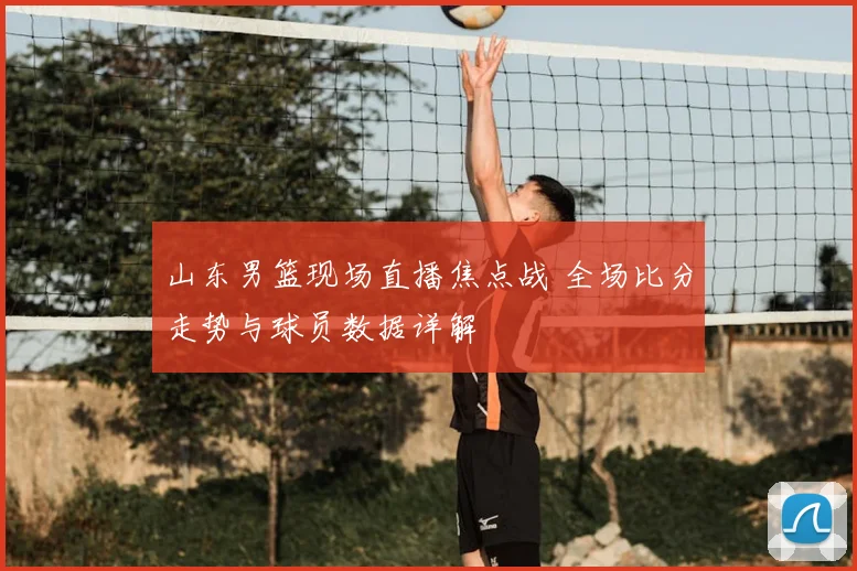 山东男篮现场直播焦点战 全场比分走势与球员数据详解