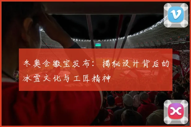 冬奥会徽宝发布：揭秘设计背后的冰雪文化与工匠精神