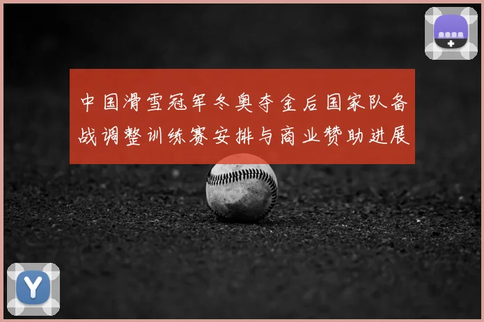 中国滑雪冠军冬奥夺金后国家队备战调整训练赛安排与商业赞助进展