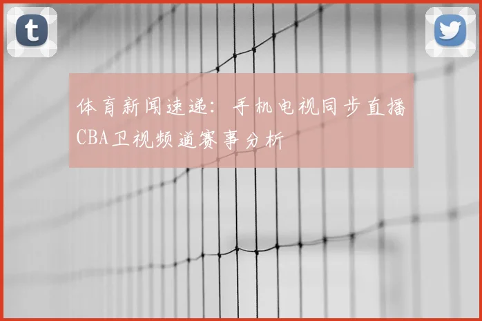 体育新闻速递：手机电视同步直播CBA卫视频道赛事分析