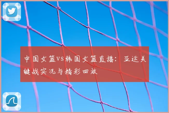 中国女篮vs韩国女篮直播：亚运关键战实况与精彩回放