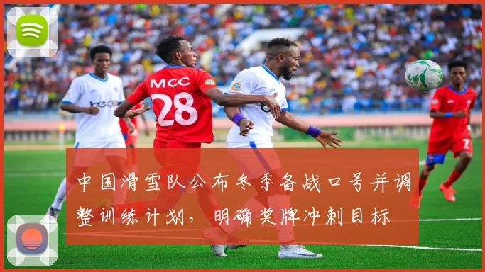 中国滑雪队公布冬季备战口号并调整训练计划，明确奖牌冲刺目标