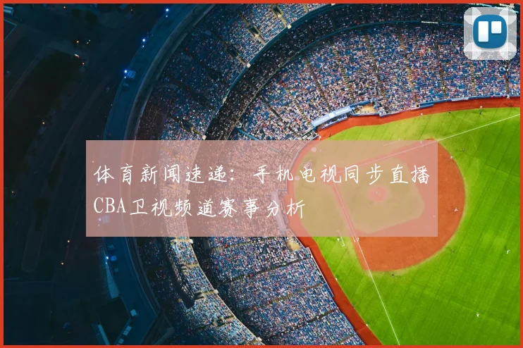 体育新闻速递：手机电视同步直播CBA卫视频道赛事分析