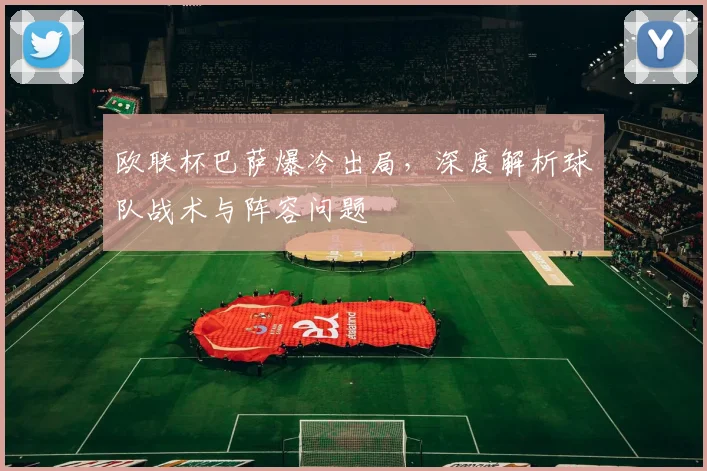 欧联杯巴萨爆冷出局，深度解析球队战术与阵容问题