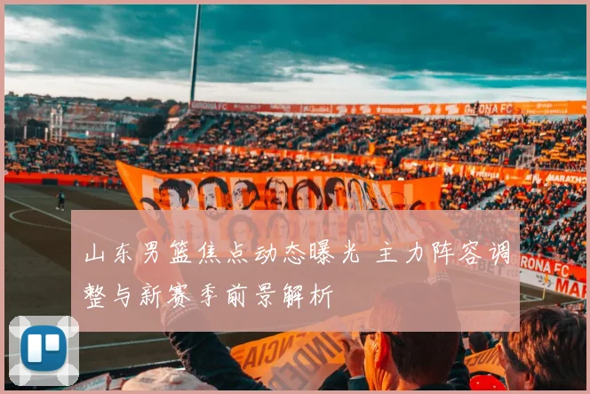 山东男篮焦点动态曝光 主力阵容调整与新赛季前景解析