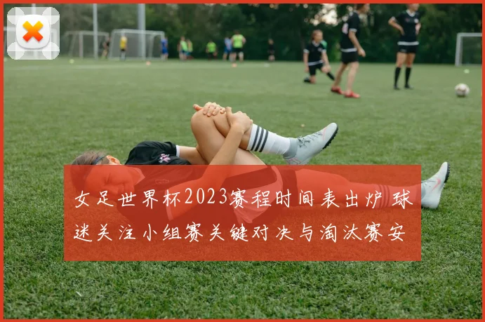 女足世界杯2023赛程时间表出炉 球迷关注小组赛关键对决与淘汰赛安排