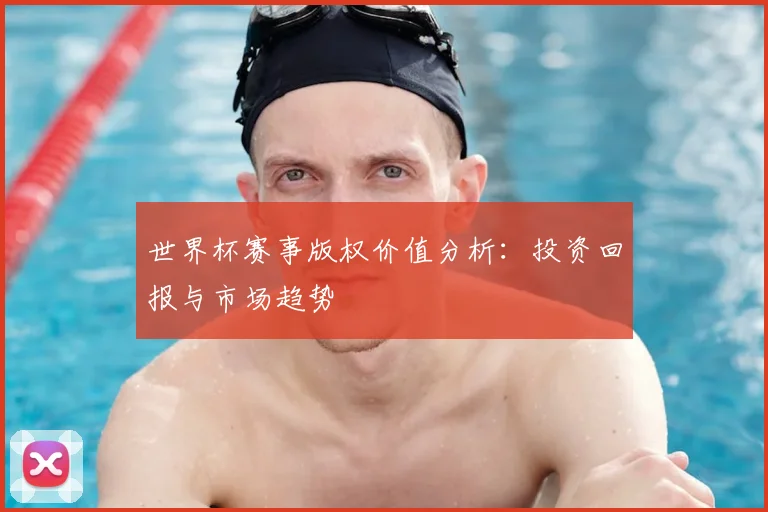 世界杯赛事版权价值分析：投资回报与市场趋势