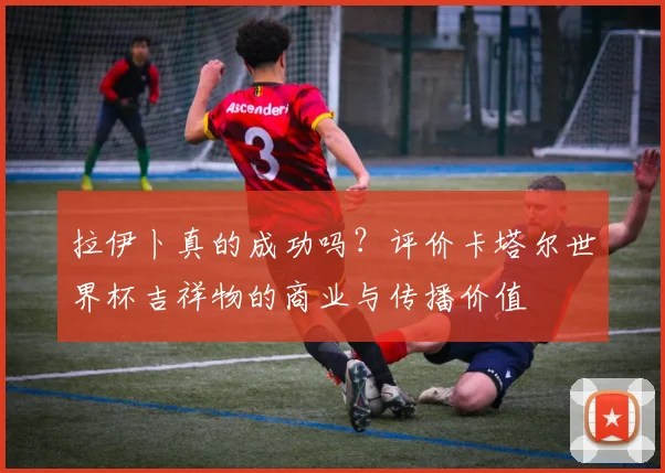 拉伊卜真的成功吗？评价卡塔尔世界杯吉祥物的商业与传播价值