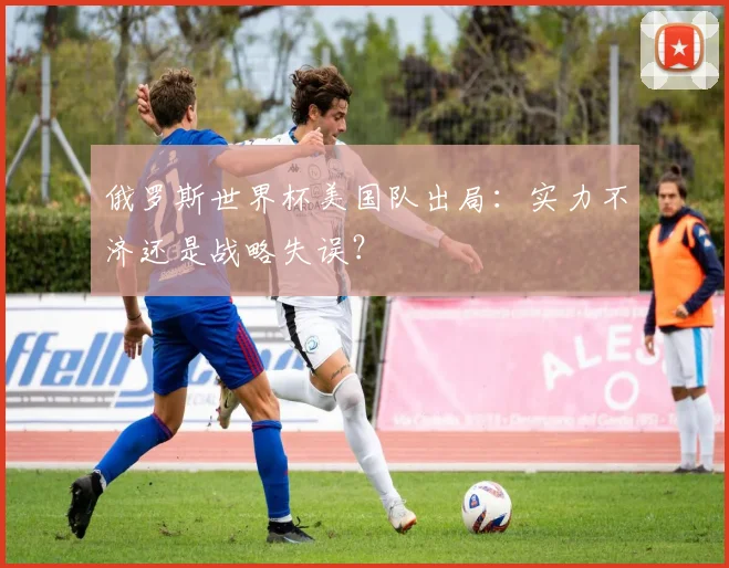 俄罗斯世界杯美国队出局：实力不济还是战略失误？