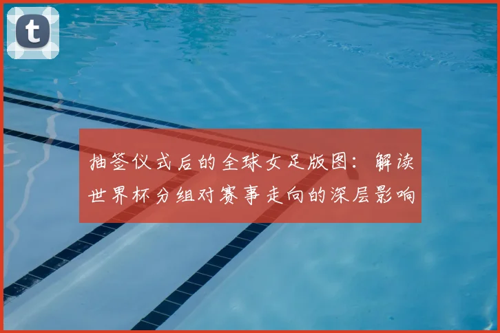 抽签仪式后的全球女足版图：解读世界杯分组对赛事走向的深层影响