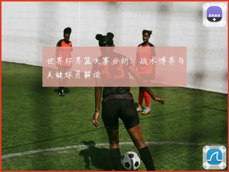 世界杯男篮决赛分析：战术博弈与关键球员解读
