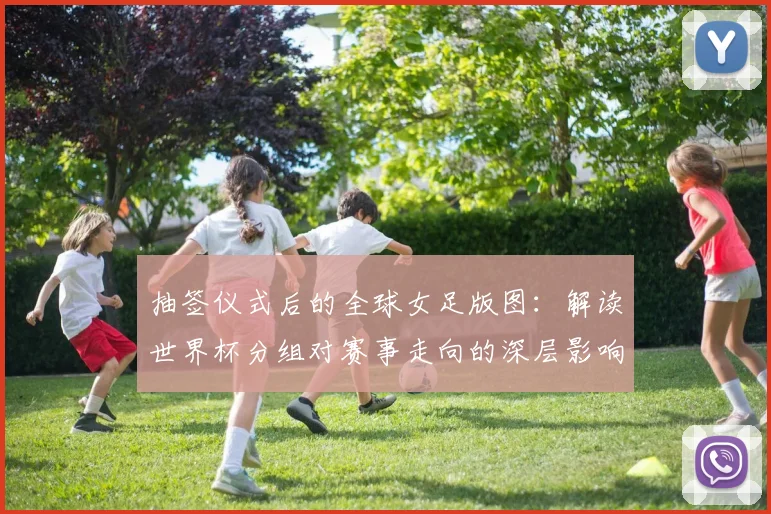 抽签仪式后的全球女足版图：解读世界杯分组对赛事走向的深层影响