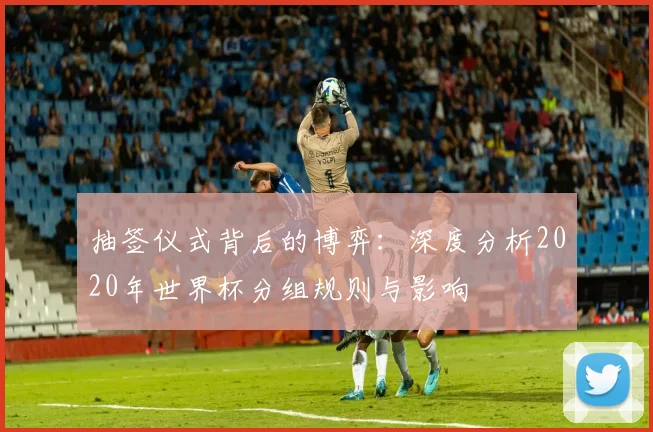抽签仪式背后的博弈：深度分析2020年世界杯分组规则与影响