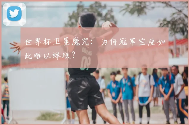 世界杯卫冕魔咒:为何冠军宝座如此难以蝉联?