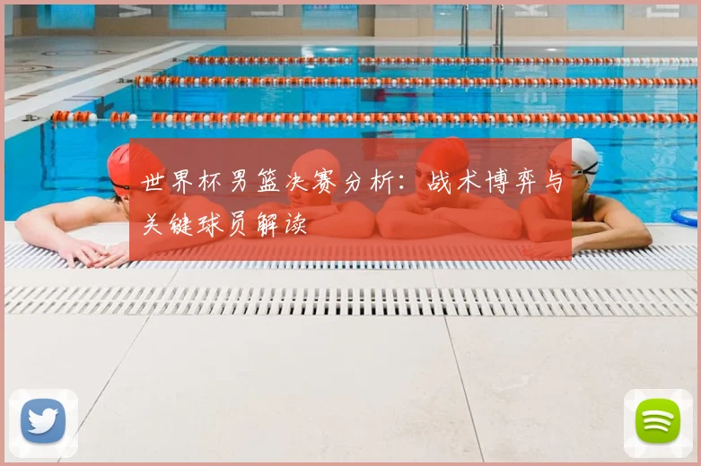 世界杯男篮决赛分析：战术博弈与关键球员解读