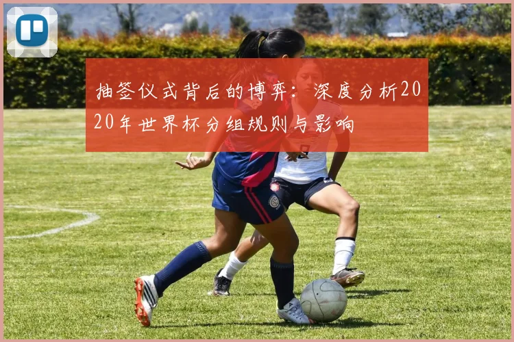 抽签仪式背后的博弈：深度分析2020年世界杯分组规则与影响