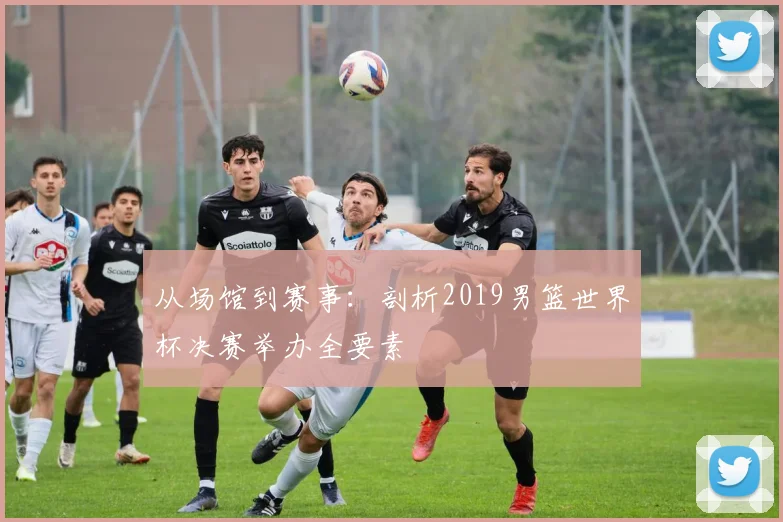 从场馆到赛事:剖析2019男篮世界杯决赛举办全要素