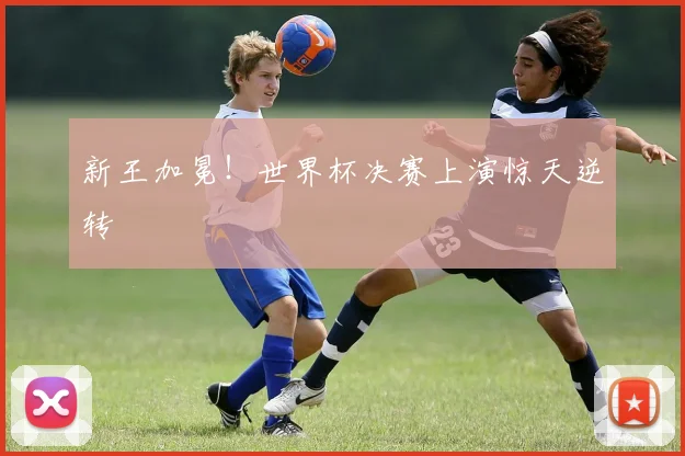 新王加冕！世界杯决赛上演惊天逆转